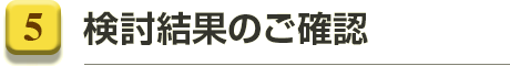 5.検討結果のご確認