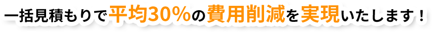 ⼀括⾒積もりで平均30％の費⽤削減を実現いたします！